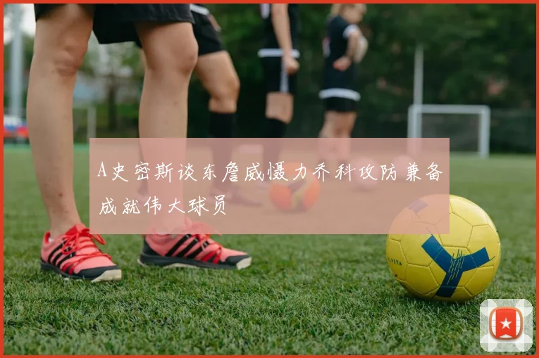A史密斯谈东詹威慑力乔科攻防兼备成就伟大球员