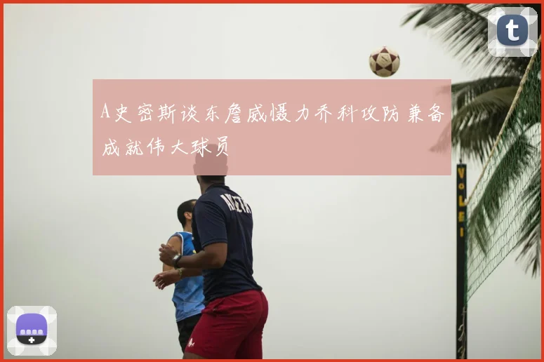 A史密斯谈东詹威慑力乔科攻防兼备成就伟大球员
