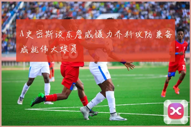 A史密斯谈东詹威慑力乔科攻防兼备成就伟大球员