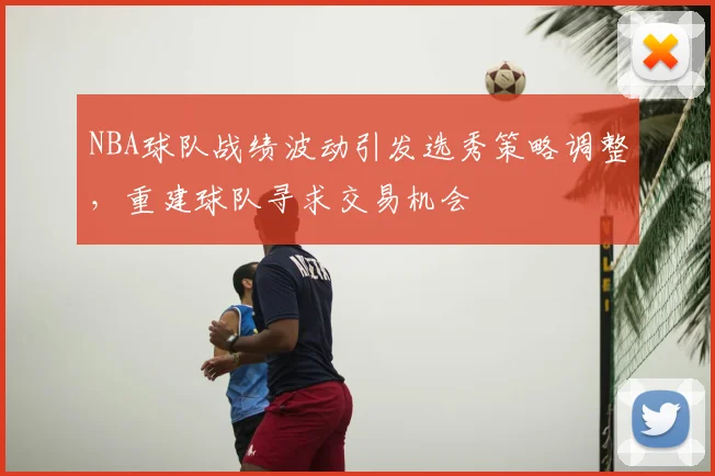 NBA球队战绩波动引发选秀策略调整,重建球队寻求交易机会