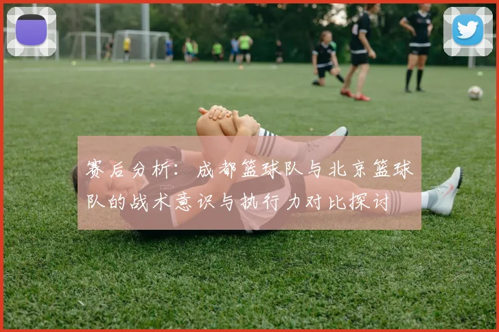 赛后分析:成都篮球队与北京篮球队的战术意识与执行力对比探讨