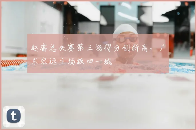 赵睿总决赛第三场得分创新高，广东宏远主场扳回一城