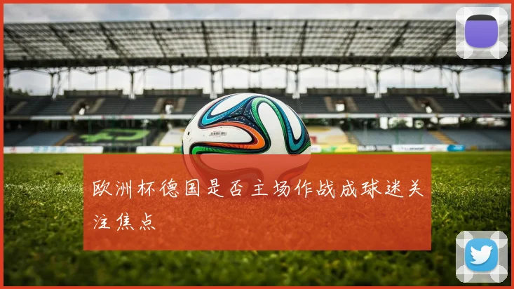 欧洲杯德国是否主场作战成球迷关注焦点
