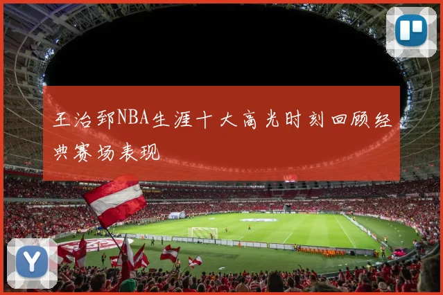 王治郅NBA生涯十大高光时刻回顾经典赛场表现