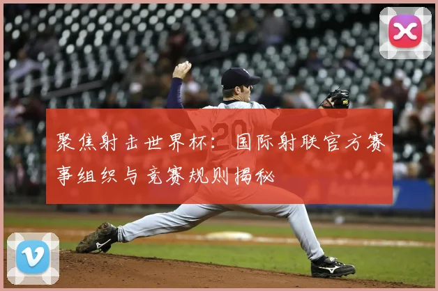 聚焦射击世界杯:国际射联官方赛事组织与竞赛规则揭秘