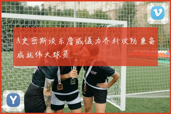 A史密斯谈东詹威慑力乔科攻防兼备成就伟大球员