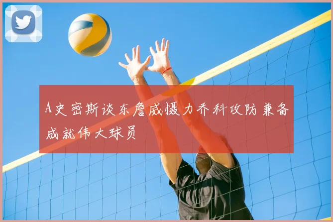A史密斯谈东詹威慑力乔科攻防兼备成就伟大球员