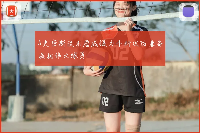 A史密斯谈东詹威慑力乔科攻防兼备成就伟大球员