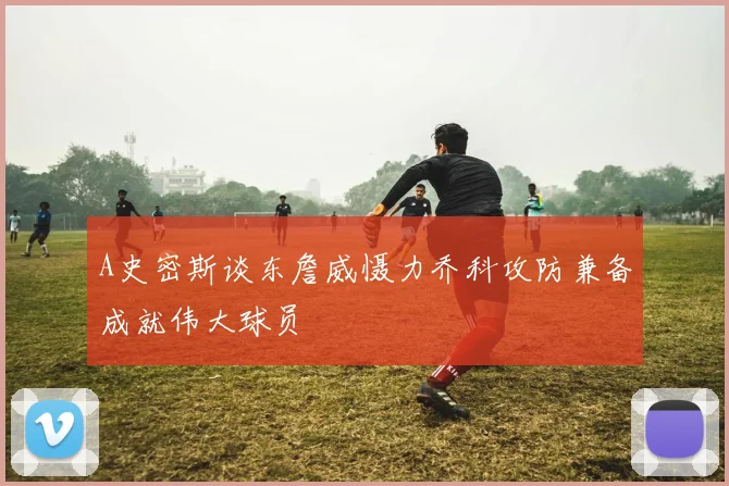 A史密斯谈东詹威慑力乔科攻防兼备成就伟大球员
