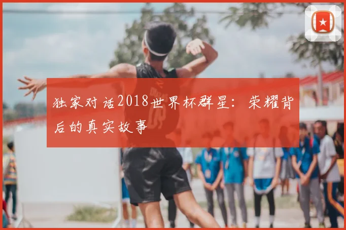 独家对话2018世界杯群星:荣耀背后的真实故事