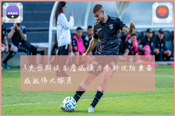 A史密斯谈东詹威慑力乔科攻防兼备成就伟大球员
