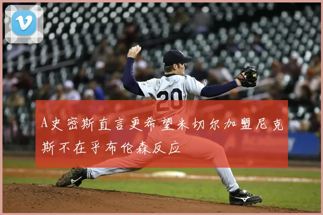 A史密斯直言更希望米切尔加盟尼克斯不在乎布伦森反应