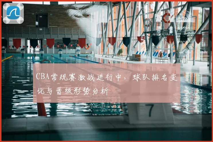 CBA常规赛激战进行中,球队排名变化与晋级形势分析