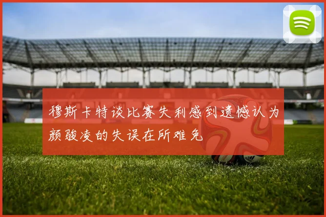 穆斯卡特谈比赛失利感到遗憾认为颜骏凌的失误在所难免