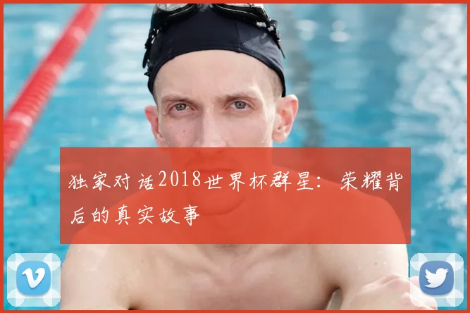 独家对话2018世界杯群星:荣耀背后的真实故事