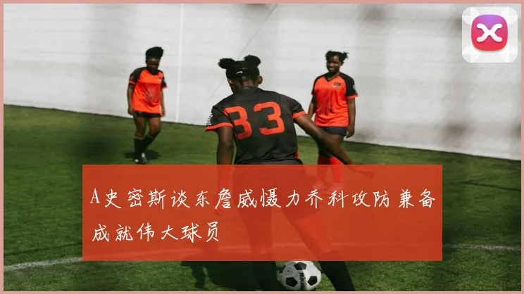 A史密斯谈东詹威慑力乔科攻防兼备成就伟大球员
